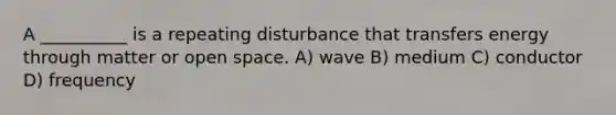 A __________ is a repeating disturbance that transfers energy through matter or open space. A) wave B) medium C) conductor D) frequency