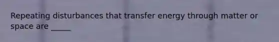Repeating disturbances that transfer energy through matter or space are _____
