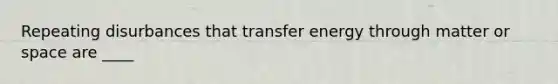 Repeating disurbances that transfer energy through matter or space are ____