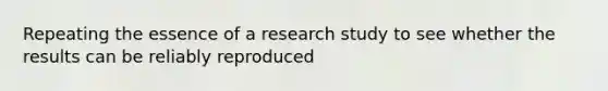 Repeating the essence of a research study to see whether the results can be reliably reproduced