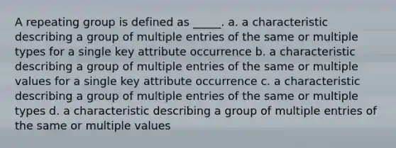 A repeating group is defined as _____. a. a characteristic describing a group of multiple entries of the same or multiple types for a single key attribute occurrence b. a characteristic describing a group of multiple entries of the same or multiple values for a single key attribute occurrence c. a characteristic describing a group of multiple entries of the same or multiple types d. a characteristic describing a group of multiple entries of the same or multiple values