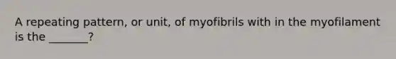 A repeating pattern, or unit, of myofibrils with in the myofilament is the _______?