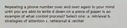 Repeating a phone number over and over again in your mind until you are able to write it down on a piece of paper is an example of what control process? Select one: a. retrieval b. strategies of attention c. rehearsal d. recital