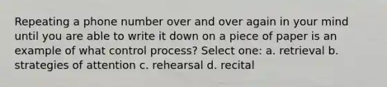 Repeating a phone number over and over again in your mind until you are able to write it down on a piece of paper is an example of what control process? Select one: a. retrieval b. strategies of attention c. rehearsal d. recital