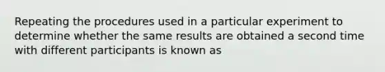 Repeating the procedures used in a particular experiment to determine whether the same results are obtained a second time with different participants is known as