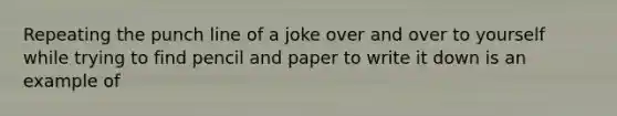 Repeating the punch line of a joke over and over to yourself while trying to find pencil and paper to write it down is an example of