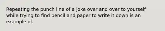 Repeating the punch line of a joke over and over to yourself while trying to find pencil and paper to write it down is an example of.