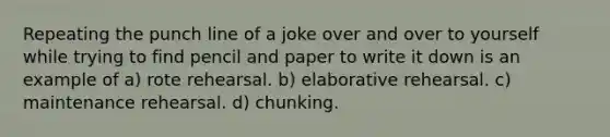 Repeating the punch line of a joke over and over to yourself while trying to find pencil and paper to write it down is an example of a) rote rehearsal. b) elaborative rehearsal. c) maintenance rehearsal. d) chunking.