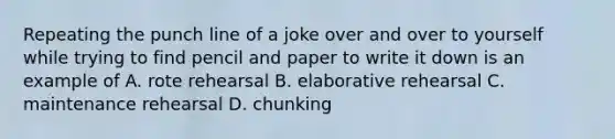 Repeating the punch line of a joke over and over to yourself while trying to find pencil and paper to write it down is an example of A. rote rehearsal B. elaborative rehearsal C. maintenance rehearsal D. chunking