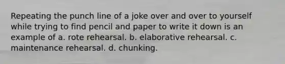 Repeating the punch line of a joke over and over to yourself while trying to find pencil and paper to write it down is an example of a. rote rehearsal. b. elaborative rehearsal. c. maintenance rehearsal. d. chunking.