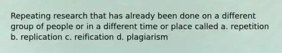 Repeating research that has already been done on a different group of people or in a different time or place called a. repetition b. replication c. reification d. plagiarism