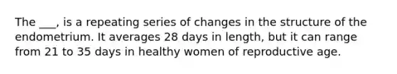 The ___, is a repeating series of changes in the structure of the endometrium. It averages 28 days in length, but it can range from 21 to 35 days in healthy women of reproductive age.