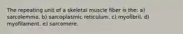 The repeating unit of a skeletal muscle fiber is the: a) sarcolemma. b) sarcoplasmic reticulum. c) myofibril. d) myofilament. e) sarcomere.