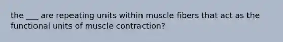 the ___ are repeating units within muscle fibers that act as the functional units of muscle contraction?