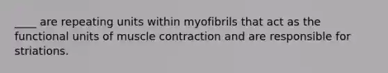 ____ are repeating units within myofibrils that act as the functional units of muscle contraction and are responsible for striations.