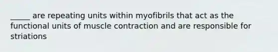 _____ are repeating units within myofibrils that act as the functional units of muscle contraction and are responsible for striations