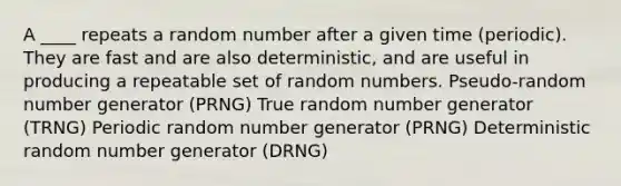 A ____ repeats a random number after a given time (periodic). They are fast and are also deterministic, and are useful in producing a repeatable set of random numbers. Pseudo-random number generator (PRNG) True random number generator (TRNG) Periodic random number generator (PRNG) Deterministic random number generator (DRNG)