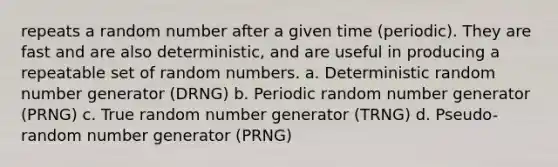 repeats a random number after a given time (periodic). They are fast and are also deterministic, and are useful in producing a repeatable set of random numbers. a. Deterministic random number generator (DRNG) b. Periodic random number generator (PRNG) c. True random number generator (TRNG) d. Pseudo-random number generator (PRNG)