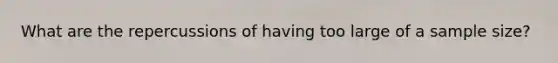 What are the repercussions of having too large of a sample size?