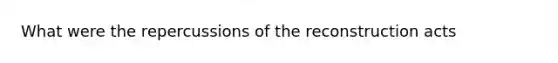 What were the repercussions of the reconstruction acts