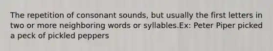 The repetition of consonant sounds, but usually the first letters in two or more neighboring words or syllables.Ex: Peter Piper picked a peck of pickled peppers