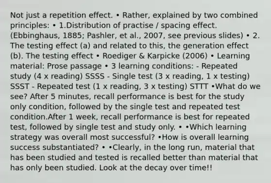 Not just a repetition effect. • Rather, explained by two combined principles: • 1.Distribution of practise / spacing effect. (Ebbinghaus, 1885; Pashler, et al., 2007, see previous slides) • 2. The testing effect (a) and related to this, the generation effect (b). The testing effect • Roediger & Karpicke (2006) • Learning material: Prose passage • 3 learning conditions: - Repeated study (4 x reading) SSSS - Single test (3 x reading, 1 x testing) SSST - Repeated test (1 x reading, 3 x testing) STTT •What do we see? After 5 minutes, recall performance is best for the study only condition, followed by the single test and repeated test condition.After 1 week, recall performance is best for repeated test, followed by single test and study only. • •Which learning strategy was overall most successful? •How is overall learning success substantiated? • •Clearly, in the long run, material that has been studied and tested is recalled better than material that has only been studied. Look at the decay over time!!