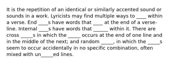 It is the repetition of an identical or similarly accented sound or sounds in a work. Lyricists may find multiple ways to ____ within a verse. End ____s have words that ____ at the end of a verse-line. Internal ____s have words that ______ within it. There are cross _____s in which the _____ occurs at the end of one line and in the middle of the next; and random _____, in which the _____s seem to occur accidentally in no specific combination, often mixed with un_____ed lines.