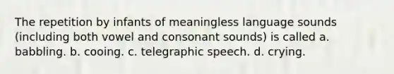 The repetition by infants of meaningless language sounds (including both vowel and consonant sounds) is called a. babbling. b. cooing. c. telegraphic speech. d. crying.