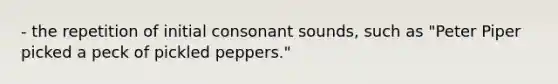 - the repetition of initial consonant sounds, such as "Peter Piper picked a peck of pickled peppers."