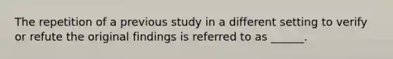 The repetition of a previous study in a different setting to verify or refute the original findings is referred to as ______.