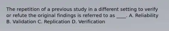 The repetition of a previous study in a different setting to verify or refute the original findings is referred to as ____. A. Reliability B. Validation C. Replication D. Verification