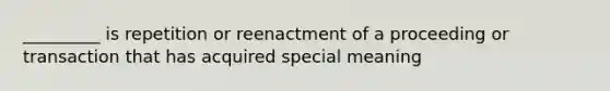 _________ is repetition or reenactment of a proceeding or transaction that has acquired special meaning