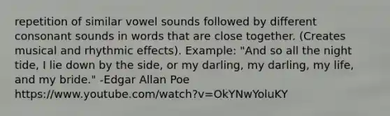 repetition of similar vowel sounds followed by different consonant sounds in words that are close together. (Creates musical and rhythmic effects). Example: "And so all the night tide, I lie down by the side, or my darling, my darling, my life, and my bride." -Edgar Allan Poe https:/www.youtube.com/watch?v=OkYNwYoluKY