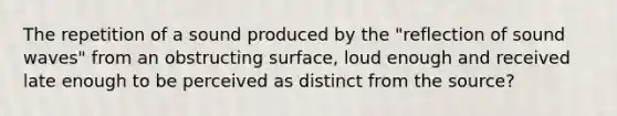 The repetition of a sound produced by the "reflection of sound waves" from an obstructing surface, loud enough and received late enough to be perceived as distinct from the source?