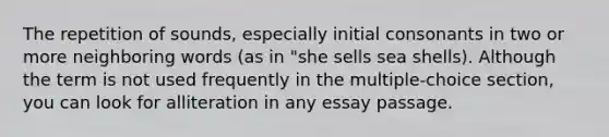 The repetition of sounds, especially initial consonants in two or more neighboring words (as in "she sells sea shells). Although the term is not used frequently in the multiple-choice section, you can look for alliteration in any essay passage.