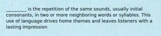 _________ is the repetition of the same sounds, usually initial consonants, in two or more neighboring words or syllables. This use of language drives home themes and leaves listeners with a lasting impression