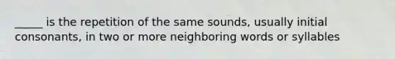 _____ is the repetition of the same sounds, usually initial consonants, in two or more neighboring words or syllables