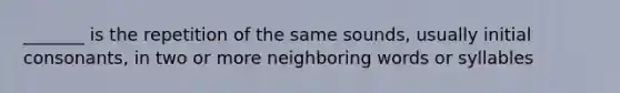 _______ is the repetition of the same sounds, usually initial consonants, in two or more neighboring words or syllables