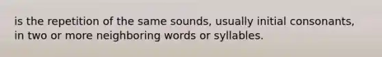 is the repetition of the same sounds, usually initial consonants, in two or more neighboring words or syllables.