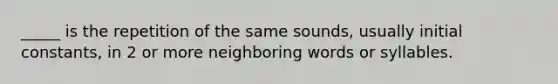 _____ is the repetition of the same sounds, usually initial constants, in 2 or more neighboring words or syllables.