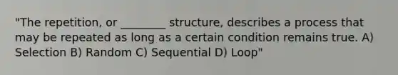 "The repetition, or ________ structure, describes a process that may be repeated as long as a certain condition remains true. A) Selection B) Random C) Sequential D) Loop"