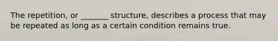 The repetition, or _______ structure, describes a process that may be repeated as long as a certain condition remains true.