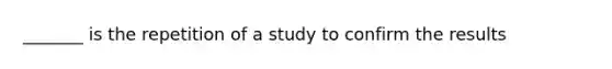 _______ is the repetition of a study to confirm the results