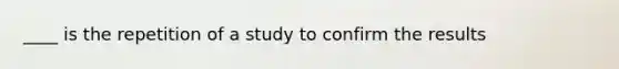 ____ is the repetition of a study to confirm the results