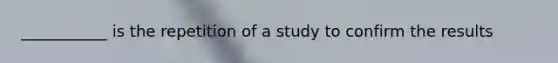 ___________ is the repetition of a study to confirm the results