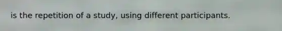 is the repetition of a study, using different participants.