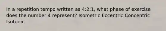 In a repetition tempo written as 4:2:1, what phase of exercise does the number 4 represent? Isometric Eccentric Concentric Isotonic