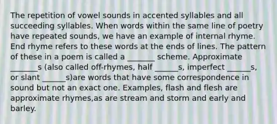 The repetition of vowel sounds in accented syllables and all succeeding syllables. When words within the same line of poetry have repeated sounds, we have an example of internal rhyme. End rhyme refers to these words at the ends of lines. The pattern of these in a poem is called a _______ scheme. Approximate _______s (also called off-rhymes, half ______s, imperfect ______s, or slant ______s)are words that have some correspondence in sound but not an exact one. Examples, flash and flesh are approximate rhymes,as are stream and storm and early and barley.