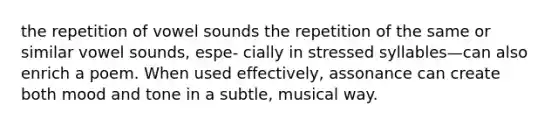 the repetition of vowel sounds the repetition of the same or similar vowel sounds, espe- cially in stressed syllables—can also enrich a poem. When used effectively, assonance can create both mood and tone in a subtle, musical way.