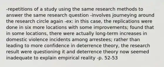 -repetitions of a study using the same research methods to answer the same research question -involves journeying around the research circle again -ex: in this case, the replications were done in six more locations with some improvements; found that in some locations, there were actually long-term increases in domestic violence incidents among arrestees; rather than leading to more confidence in deterrence theory, the research result were questioning it and deterrence theory now seemed inadequate to explain empirical reality -p. 52-53